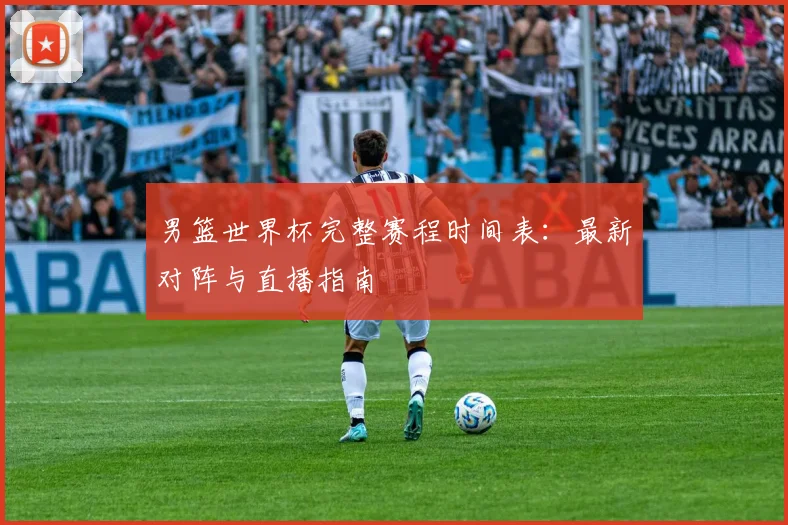 男篮世界杯完整赛程时间表：最新对阵与直播指南