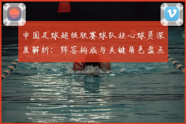 中国足球超级联赛球队核心球员深度解析：阵容构成与关键角色盘点