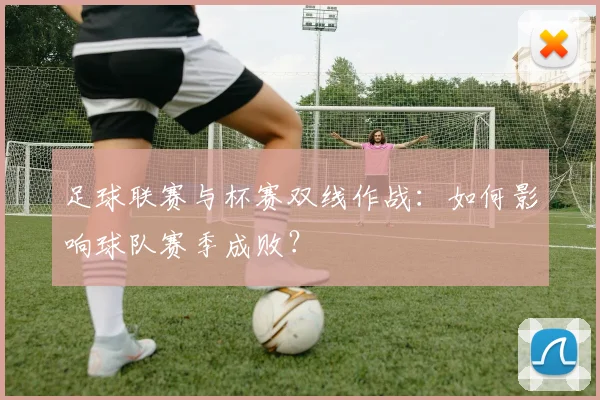 足球联赛与杯赛双线作战：如何影响球队赛季成败？