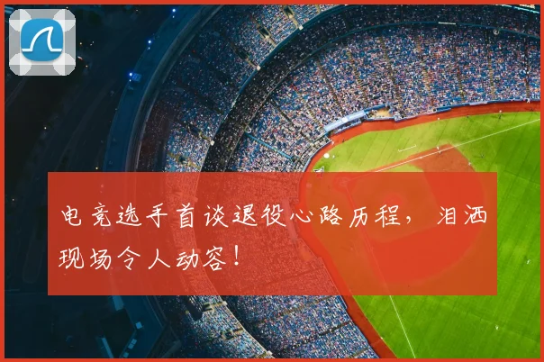 电竞选手首谈退役心路历程，泪洒现场令人动容！
