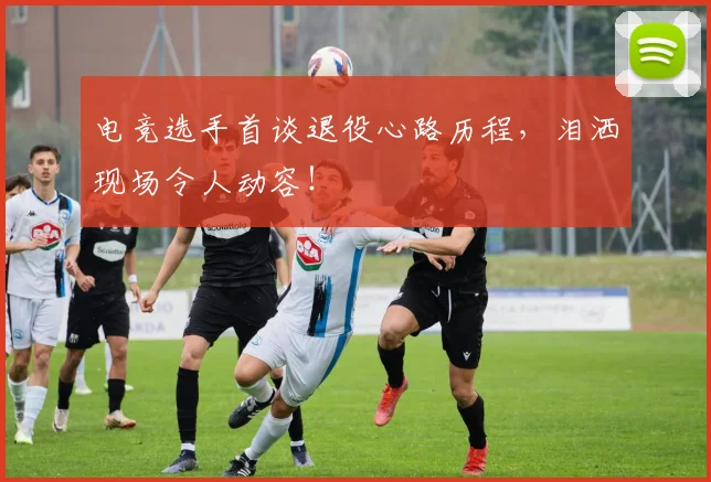 电竞选手首谈退役心路历程，泪洒现场令人动容！