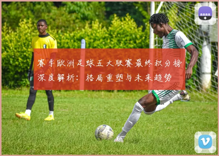 赛季欧洲足球五大联赛最终积分榜深度解析：格局重塑与未来趋势